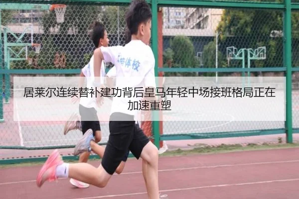 居莱尔连续替补建功背后皇马年轻中场接班格局正在加速重塑