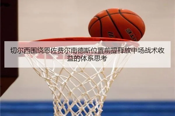 切尔西围绕恩佐费尔南德斯位置前提释放中场战术收益的体系思考