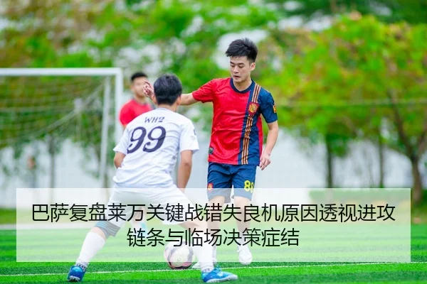 巴萨复盘莱万关键战错失良机原因透视进攻链条与临场决策症结