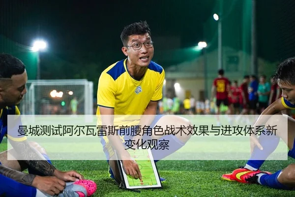 曼城测试阿尔瓦雷斯前腰角色战术效果与进攻体系新变化观察