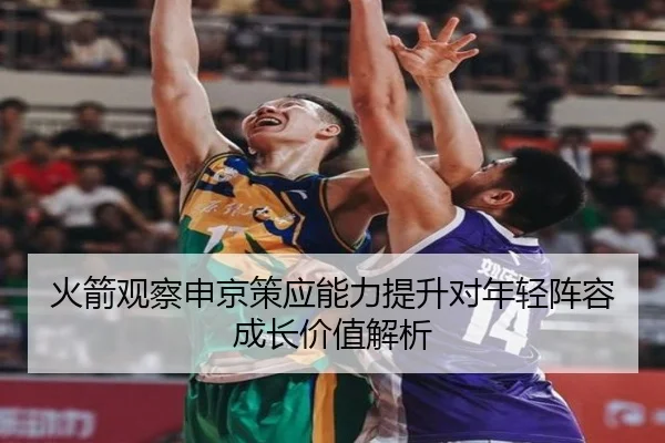 火箭观察申京策应能力提升对年轻阵容成长价值解析