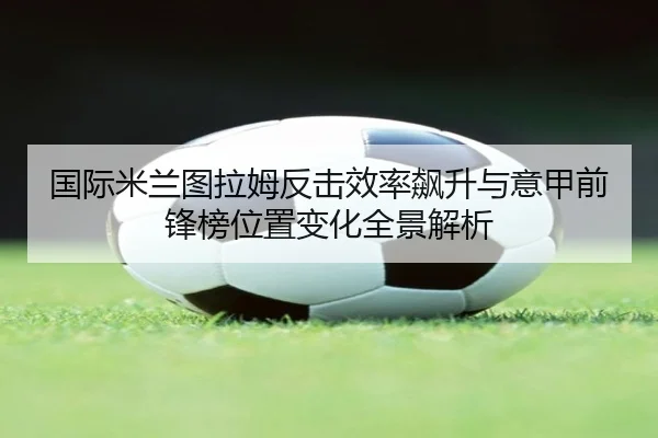 国际米兰图拉姆反击效率飙升与意甲前锋榜位置变化全景解析