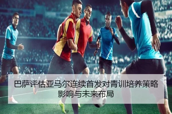 巴萨评估亚马尔连续首发对青训培养策略影响与未来布局