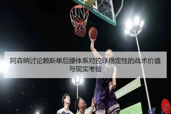 阿森纳讨论赖斯单后腰体系对控球稳定性的战术价值与现实考验
