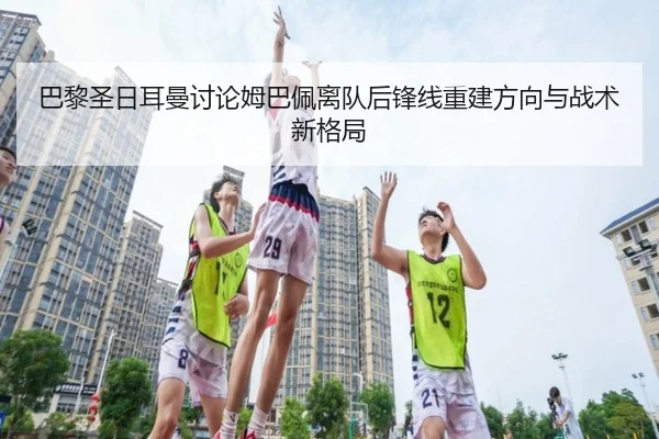 巴黎圣日耳曼讨论姆巴佩离队后锋线重建方向与战术新格局
