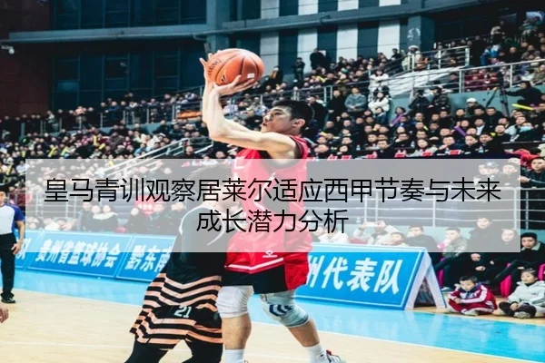皇马青训观察居莱尔适应西甲节奏与未来成长潜力分析