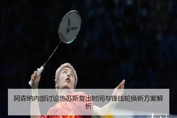 阿森纳内部讨论热苏斯复出时间与锋线轮换新方案解析