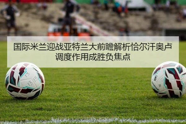 国际米兰迎战亚特兰大前瞻解析恰尔汗奥卢调度作用成胜负焦点