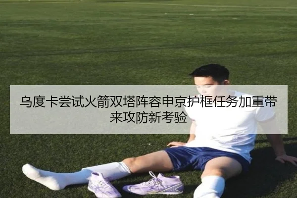 乌度卡尝试火箭双塔阵容申京护框任务加重带来攻防新考验