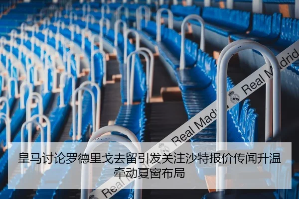 皇马讨论罗德里戈去留引发关注沙特报价传闻升温牵动夏窗布局