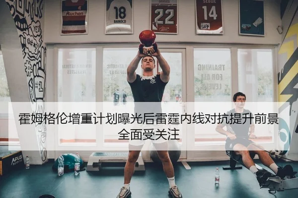 霍姆格伦增重计划曝光后雷霆内线对抗提升前景全面受关注