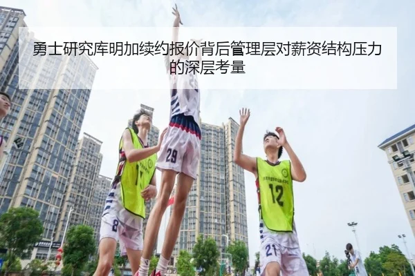 勇士研究库明加续约报价背后管理层对薪资结构压力的深层考量