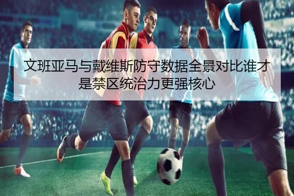文班亚马与戴维斯防守数据全景对比谁才是禁区统治力更强核心