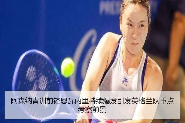阿森纳青训前锋恩瓦内里持续爆发引发英格兰队重点考察前景